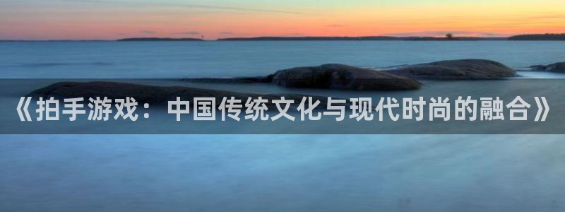 杏运娱乐注册资金多少：《拍手游戏：中国传统文化与现代时尚的融